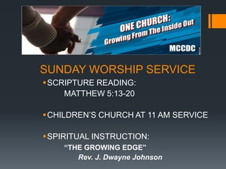 SUNDAY WORSHIP SERVICE
SCRIPTURE READING:
MATTHEW 5:13-20
CHILDREN’S CHURCH AT 11 AM SERVICE
SPIRITUAL INSTRUCTION:
“THE GROWING EDGE”
Rev. J. Dwayne Johnson

 