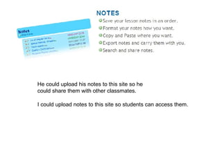 He could upload his notes to this site so he  could share them with other classmates. I could upload notes to this site so students can access them. 