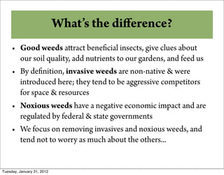 Why Compost?diﬀerence?
           What’s the
     • Good weeds a ract bene cial insects, give clues about
       our soil quality, add nutrients to our gardens, and feed us
     • By de nition, invasive weeds are non-native & were
       introduced here; they tend to be aggressive competitors
       for space & resources
     • Noxious weeds have a negative economic impact and are
       regulated by federal & state governments
     • We focus on removing invasives and noxious weeds, and
       tend not to worry as much about the others...


Tuesday, January 31, 2012
 