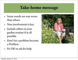 Take-home message
     • Some weeds are way worse
       than others
     • Your involvement is key
     • Include others in your
       garden routine if at all
       possible
     • Don’t let a problem become
       a Problem
     • It’s OK to ask for help


Tuesday, January 31, 2012
 