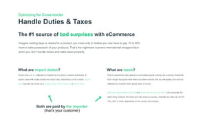 Handle Duties & Taxes
Optimizing for Cross-border
The #1 source of bad surprises with eCommerce
Imagine waiting days or weeks for a product you crave only to realize you now have to pay 10 to 50%
more to take possession of your products. That’s the nightmare scenario international shoppers face
when you don’t handle duties and sales taxes properly.
What are import duties?
Import duty is a tax collected on imports by a country's customs authorities. A
good's value will usually dictate the import duty. Depending on the context, import
duty may also be known as a customs duty, tariff, import tax or import tariff.
What are taxes?
They're government fees placed on purchased goods coming into a country (imported).
Even though the goods have been purchased abroad, this tax still applies and must be
collected by customs when goods enter a country.
Sales tax, value-added tax (VAT) and goods and services tax (GST) are practically the
same thing, however the name and rate varies by country. Example tax rates can be 0%,
10%, 20% or more, depending on the country and product.
Both are paid by the importer
(that’s your customer)
 