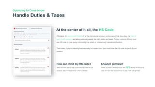Handle Duties & Taxes
Optimizing for Cross-border
At the center of it all, the HS Code
HS stands for Harmonized System. It is the international product nomenclature that describes the type of
good that is shipped and allow customs to apply the right duties and taxes. Today, customs officers must
use HS code to clear every commodity that enters or crosses any international borders.
That means if you’re shipping internationally (no matter how), you must know the HS code for each of your
product.
How can I find my HS code?
There are many tools to help you find the HS Codes of your
products. We’ve included those in the Accelerator.
Should I get help?
Unless you have a simple product, then YES.Picking the wrong HS
code can have bad consequences so play it safe and get help!
 