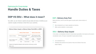 Optimizing for Cross-border
DDP VS DDU – What does it mean?
As a seller, you can choose to capture and pay duties and taxes on behalf you your
customer (usually at checkout) or leave that to your customers.
DDP - Delivery Duty Paid
Delivery Duty Paid, is when the merchant agrees to pay all customs, duties and fees on a
shipment.
DDU – Delivery Duty Unpaid
In this scenario, an international e-commerce merchant takes responsibility for the shipment until its arrival in
the destination country. The buyer is responsible for paying duties and taxes.
Handle Duties & Taxes
 More complicated for you, requires registration and reporting
 Better customer satisfaction, no bad surprises
 Less complicated for you
 Potential for bad surprises for the customers if they are not warned of extra costs
ahead of delivery
 