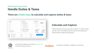 Handle Duties & Taxes
Optimizing for Cross-border
There are simple ways to calculate and capture duties & taxes
Calculate and Capture
Nothing worse than having to pay duties at delivery. To avoid this nasty
surprise, invest in international checkout solutions that calculate and
capture duties and sales taxes at payment.
Communicate, calculate, and capture duties and VAT
for all the countries you ship to.
Automate tax calculation, compliance, and reporting.
 