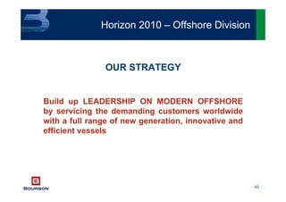 40
OUR STRATEGY
Build up LEADERSHIP ON MODERN OFFSHORE
by servicing the demanding customers worldwide
with a full range of new generation, innovative and
efficient vessels
Horizon 2010 – Offshore Division
 
