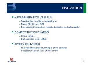 64
NEW GENERATION VESSELS
 Safe Anchor Handler – Inverted bow
 Diesel Electric and DP2
 New concept for modern vessels dedicated to shallow water
COMPETITIVE SHIPYARDS
 China, India …
 Built in series (scale effect)
TIMELY DELIVERED
 In replacement market, timing is of the essence
 Successful deliveries of Chinese PSV
INNOVATION
 