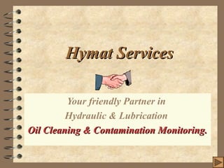 Hymat ServicesHymat Services
Your friendly Partner in
Hydraulic & Lubrication
Oil Cleaning & Contamination Monitoring.Oil Cleaning & Contamination Monitoring.
 