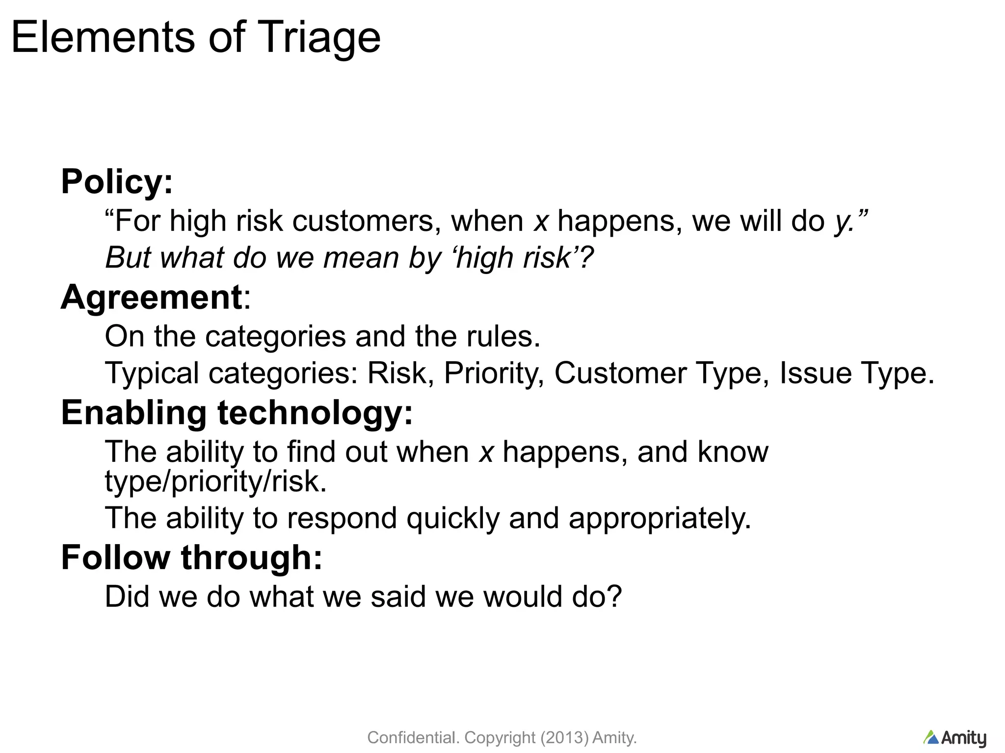Elements of Triage
Policy:
“For high risk customers, when x happens, we will do y.”
But what do we mean by ‘high risk’?
Agreement:
On the categories and the rules.
Typical categories: Risk, Priority, Customer Type, Issue Type.
Enabling technology:
The ability to find out when x happens, and know
type/priority/risk.
The ability to respond quickly and appropriately.
Follow through:
Did we do what we said we would do?
Confidential. Copyright (2013) Amity.
 