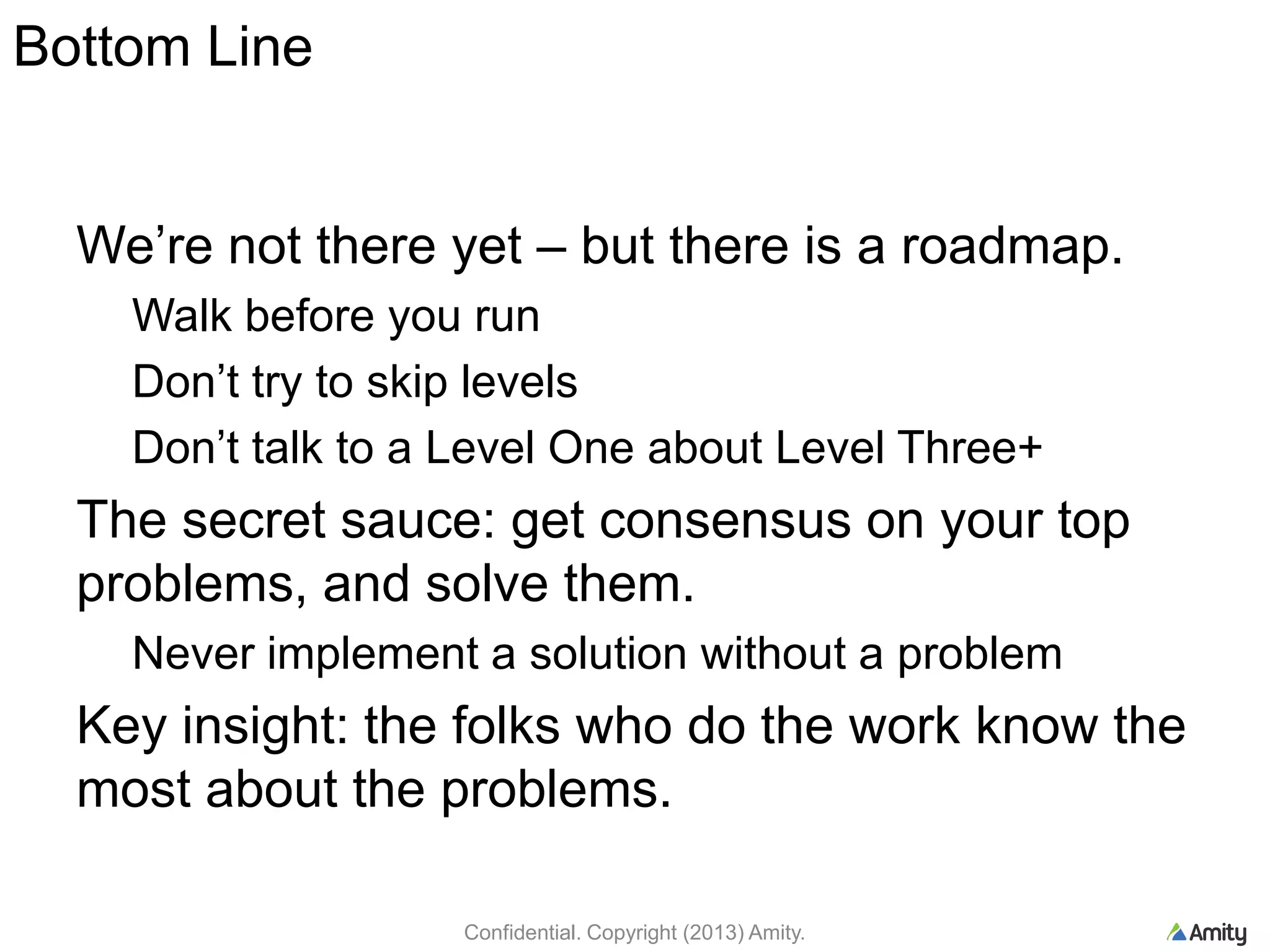 Bottom Line
We‟re not there yet – but there is a roadmap.
Walk before you run
Don‟t try to skip levels
Don‟t talk to a Level One about Level Three+
The secret sauce: get consensus on your top
problems, and solve them.
Never implement a solution without a problem
Key insight: the folks who do the work know the
most about the problems.
Confidential. Copyright (2013) Amity.
 