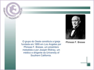 O grupo do Oeste constituía a igreja fundada em 1895 em Los Angeles por Phineas F. Bresee, um presbítero metodista e por Joseph Widney, um médico e dirigente da University of Southern California.   Phineas F. Bresee 
