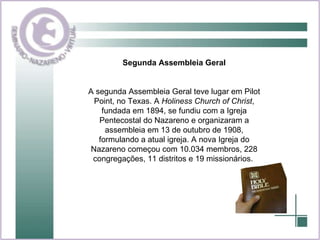 Segunda Assembleia Geral A segunda Assembleia Geral teve lugar em Pilot Point, no Texas. A  Holiness Church of Christ , fundada em 1894, se fundiu com a Igreja Pentecostal do Nazareno e organizaram a assembleia em 13 de outubro de 1908, formulando a atual igreja. A nova Igreja do Nazareno começou com 10.034 membros, 228 congregações, 11 distritos e 19 missionários.   