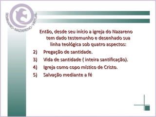 Então, desde seu início a igreja do Nazareno tem dado testemunho e desenhado sua linha teológica sob quatro aspectos: Pregação de santidade. Vida de santidade ( inteira santificação). Igreja como copo místico de Cristo. Salvação mediante a fé 