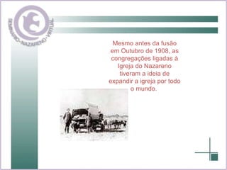 Mesmo antes da fusão em Outubro de 1908, as congregações ligadas à Igreja do Nazareno tiveram a ideia de expandir a igreja por todo o mundo.   