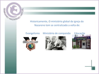 Historicamente, O ministério global da igreja do Nazareno tem se centralizado a volta de: Evangelismo  Ministério de compaixão  Educação 