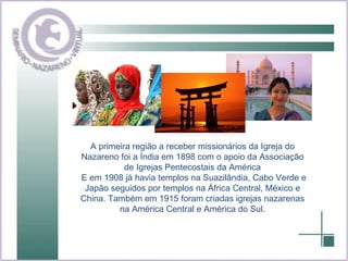 A primeira região a receber missionários da Igreja do Nazareno foi a Índia em 1898 com o apoio da Associação de Igrejas Pentecostais da América E em 1908 já havia templos na Suazilândia, Cabo Verde e Japão seguidos por templos na África Central, México e China. Também em 1915 foram criadas igrejas nazarenas na América Central e América do Sul. 