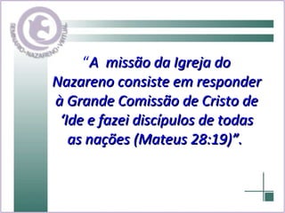 “ A  missão da Igreja do Nazareno consiste em responder à Grande Comissão de Cristo de ‘Ide e fazei discípulos de todas as nações (Mateus 28:19)”.   