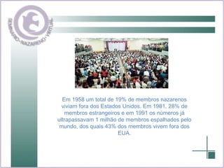 Em 1958 um total de 19% de membros nazarenos viviam fora dos Estados Unidos. Em 1981, 28% de membros estrangeiros e em 1991 os números já ultrapassavam 1 milhão de membros espalhados pelo mundo, dos quais 43% dos membros vivem fora dos EUA. 
