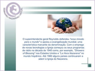 O superintendente geral Reynolds defendeu  "essa missão para o mundo"  e apoiou a evangelização mundial, uma característica marcante da denominação. Com o emprego de novas tecnologias a Igreja começou os seus programas de rádio na década de 1940 como, por exemplo,  "Showers of Blessing"  nos Estados Unidos e  "La Hora Nazarena"  no mundo hispânico. Até 1980 alguns países continuaram a aderir à Igreja do Nazareno. 