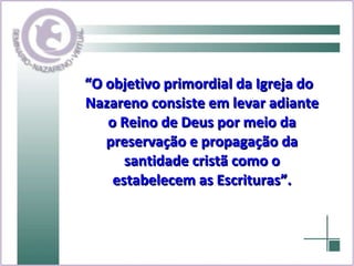 “ O objetivo primordial da Igreja do Nazareno consiste em levar adiante o Reino de Deus por meio da preservação e propagação da santidade cristã como o estabelecem as Escrituras”. 