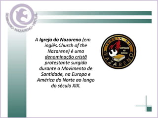 A  Igreja do Nazareno  (em inglês:Church of the Nazarene) é uma  denominação cristã  protestante surgida durante o Movimento de Santidade, na Europa e América do Norte ao longo do século XIX. 