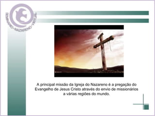 A principal missão da Igreja do Nazareno é a pregação do Evangelho de Jesus Cristo através do envio de missionários a várias regiões do mundo. 