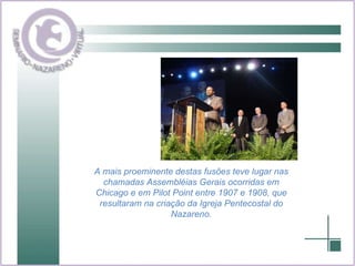 A mais proeminente destas fusões teve lugar nas chamadas Assembléias Gerais ocorridas em Chicago e em Pilot Point entre 1907 e 1908, que resultaram na criação da Igreja Pentecostal do Nazareno. 