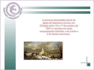 A primeira Assembléia Geral da Igreja do Nazareno ocorreu em Chicago entre 10 e 17 de outubro de 1907 e consistia em duas congregações distintas: a do Leste e a do Oeste americano.   