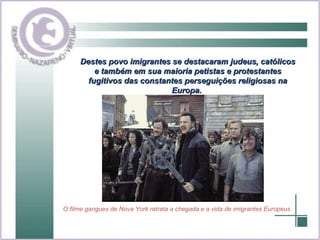 Destes povo imigrantes se destacaram judeus, católicos e também em sua maioria petistas e protestantes fugitivos das constantes perseguições religiosas na Europa.  O filme gangues de Nova York retrata a chegada e a vida de imigrantes Europeus 
