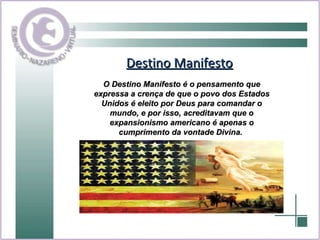 Destino Manifesto O Destino Manifesto é o pensamento que expressa a crença de que o povo dos Estados Unidos é eleito por Deus para comandar o mundo, e por isso, acreditavam que o expansionismo americano é apenas o cumprimento da vontade Divina.  