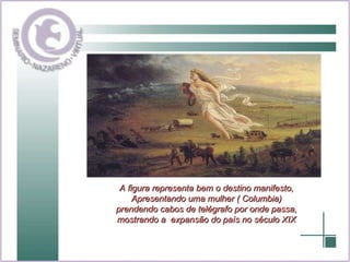 A figura representa bem o destino manifesto, Apresentando uma mulher ( Columbia) prendendo cabos de telégrafo por onde passa, mostrando a  expansão do país no século XIX 