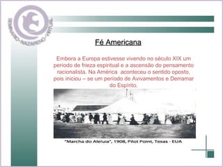 Fé Americana Embora a Europa estivesse vivendo no século XIX um período de frieza espiritual e a ascensão do pensamento racionalista. Na América  aconteceu o sentido oposto, pois iniciou – se um período de Avivamentos e Derramar do Espírito. 