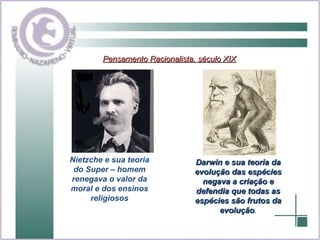 Pensamento Racionalista, século XIX Nietzche e sua teoria do Super – homem renegava o valor da moral e dos ensinos religiosos Darwin e sua teoria da evolução das espécies negava a criação e defendia que todas as espécies são frutos da evolução . 