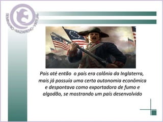 Pois até então  o país era colônia da Inglaterra, mais já possuía uma certa autonomia econômica e despontava como exportadora de fumo e algodão, se mostrando um país desenvolvido 