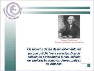 Os motivos desse desenvolvimento foi porque o EUA tive a característica de colônia de povoamento e não  colônia de exploração como os demais países da América. George Washington  Primeiro presidente estadunidense 