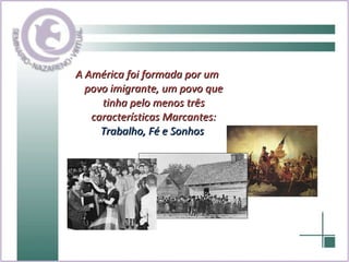 A América foi formada por um povo imigrante, um povo que tinha pelo menos três características Marcantes:  Trabalho, Fé e Sonhos   