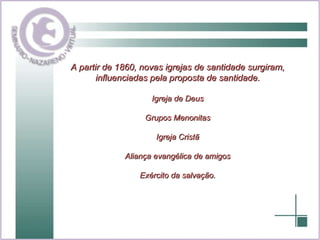 A partir de 1860, novas igrejas de santidade surgiram, influenciadas pela proposta de santidade. Igreja de Deus Grupos Menonitas Igreja Cristã Aliança evangélica de amigos Exército da salvação. 