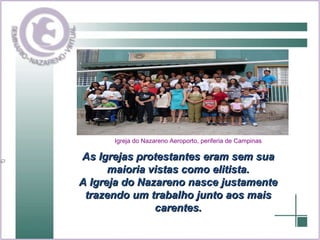 As Igrejas protestantes eram sem sua maioria vistas como elitista. A Igreja do Nazareno nasce justamente trazendo um trabalho junto aos mais carentes. Igreja do Nazareno Aeroporto, periferia de Campinas 