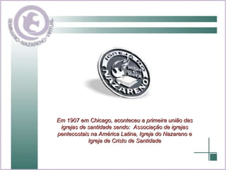 Em 1907 em Chicago, aconteceu a primeira união das igrejas de santidade sendo:  Associação de igrejas pentecostais na América Latina, Igreja do Nazareno e Igreja de Cristo de Santidade 