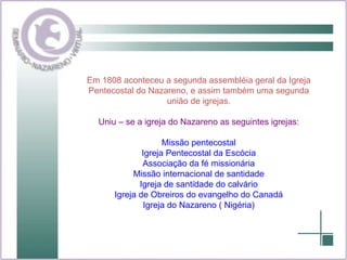 . Em 1808 aconteceu a segunda assembléia geral da Igreja Pentecostal do Nazareno, e assim também uma segunda união de igrejas. Uniu – se a igreja do Nazareno as seguintes igrejas: Missão pentecostal Igreja Pentecostal da Escócia Associação da fé missionária Missão internacional de santidade Igreja de santidade do calvário Igreja de Obreiros do evangelho do Canadá Igreja do Nazareno ( Nigéria) 