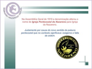 Na Assembléia Geral de 1919 a denominação alterou o nome de  Igreja Pentecostal do Nazareno  para Igreja do Nazareno. Justamente por causa do novo sentido da palavra pentecostal que no contexto significava: exageros e falta de ordem. 