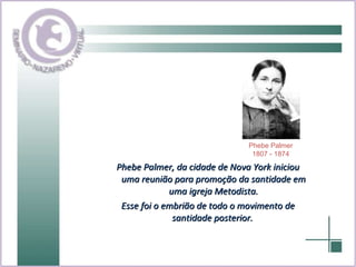 Phebe Palmer, da cidade de Nova York iniciou uma reunião para promoção da santidade em uma igreja Metodista. Esse foi o embrião de todo o movimento de santidade posterior.  Phebe Palmer 1807 - 1874 