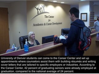 University of Denver students can come to the Career Center and set up
appointments where counselors assist them with building résumés and writing
cover letters that are tailored to specific employers or industries. According to
the Career Center, 42 percent of graduating seniors were already employed at
graduation, compared to the national average of 24 percent.
 