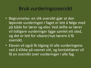 Bruk vurderingsoversikt
• Begrunnelse: en slik oversikt gjør at den
  løpende vurderingen i faget er lett å følge med
  på både for lærer og elev. Ved skifte av lærer
  vil tidligere vurderinger ligge samlet ett sted,
  og det er lett for vikarer/nye lærere å få
  oversikt.
• Eleven vil også få tilgang til alle vurderingene
  ved å klikke på navnet sitt, og kontaktlærer vil
  få en oversikt over vurderinger i alle fag.
 