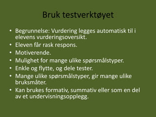Bruk testverktøyet
• Begrunnelse: Vurdering legges automatisk til i
  elevens vurderingsoversikt.
• Eleven får rask respons.
• Motiverende.
• Mulighet for mange ulike spørsmålstyper.
• Enkle og flytte, og dele tester.
• Mange ulike spørsmålstyper, gir mange ulike
  bruksmåter.
• Kan brukes formativ, summativ eller som en del
  av et undervisningsopplegg.
 