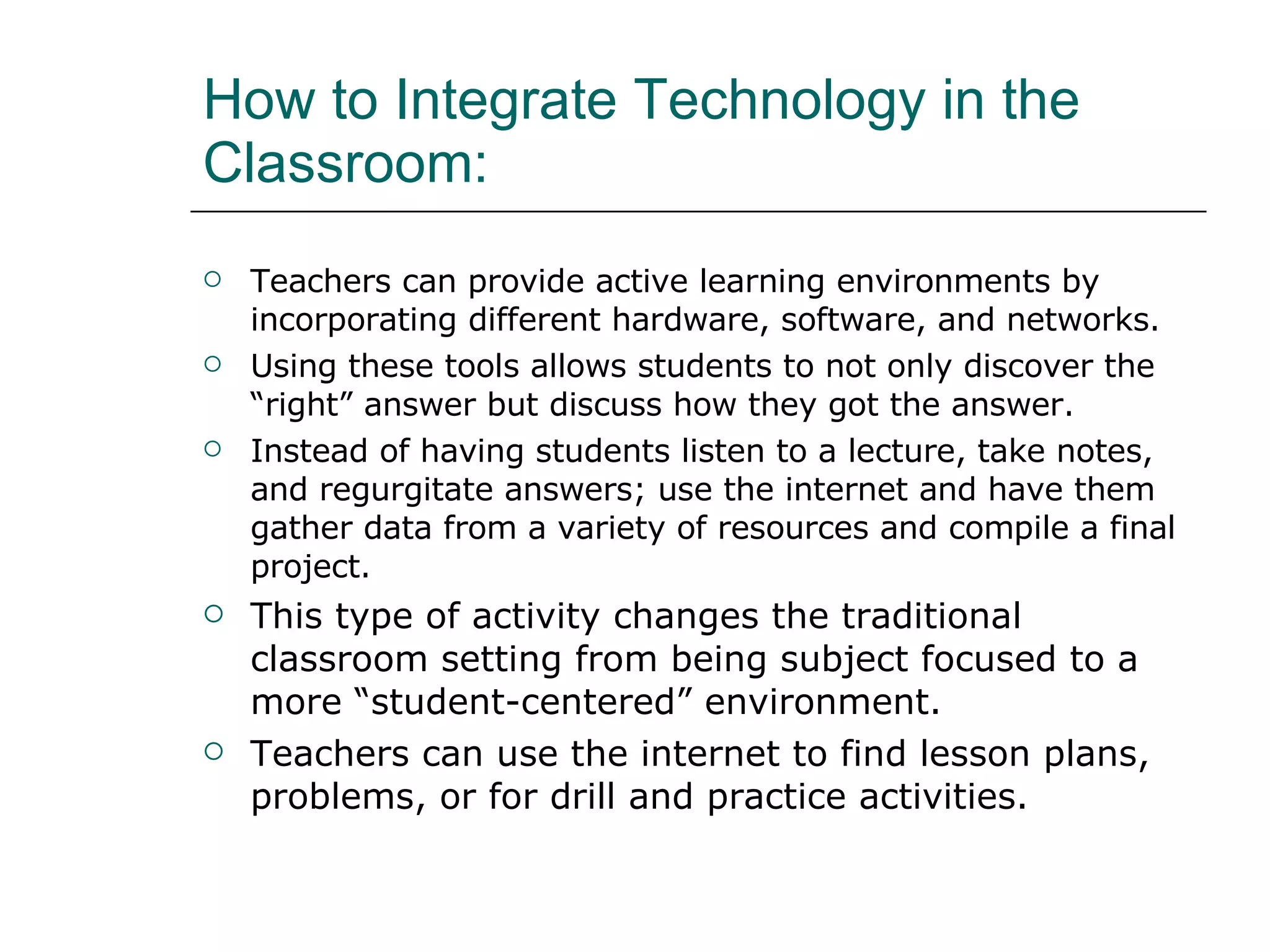 How to Integrate Technology in the Classroom:  Teachers can provide active learning environments by incorporating different hardware, software, and networks.  Using these tools allows students to not only discover the “right” answer but discuss how they got the answer.  Instead of having students listen to a lecture, take notes, and regurgitate answers; use the internet and have them gather data from a variety of resources and compile a final project.  This type of activity changes the traditional classroom setting from being subject focused to a more “student-centered” environment.  Teachers can use the internet to find lesson plans, problems, or for drill and practice activities.  