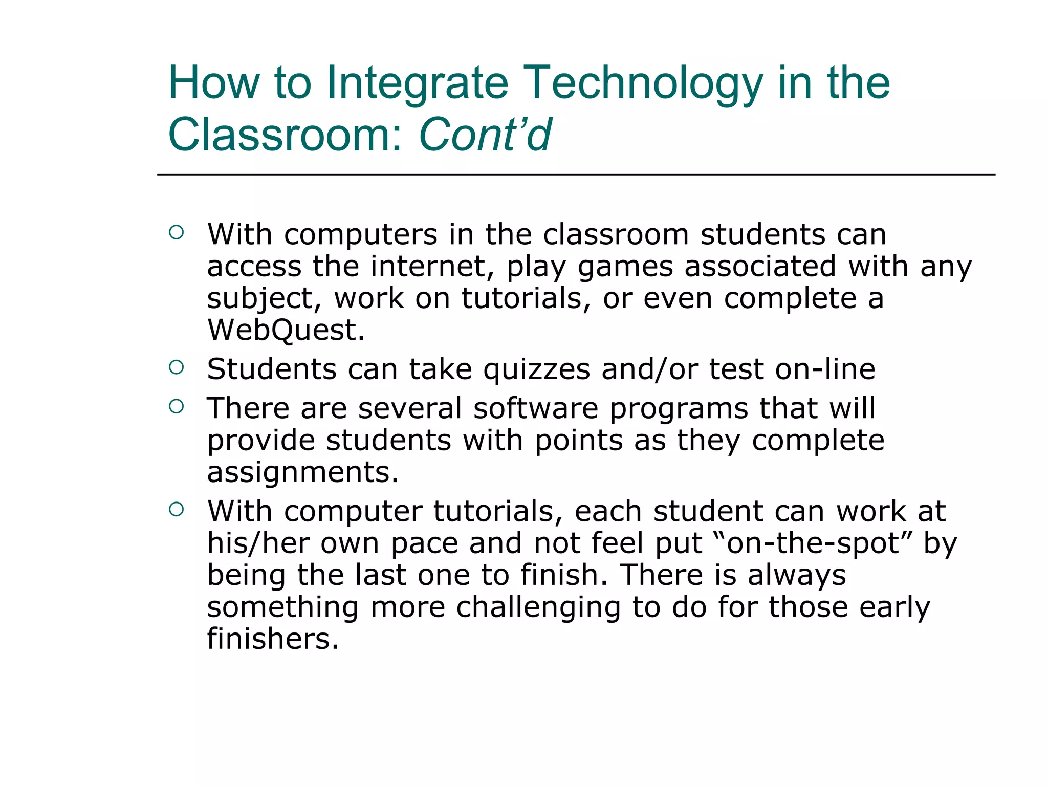 How to Integrate Technology in the Classroom:  Cont’d With computers in the classroom students can access the internet, play games associated with any subject, work on tutorials, or even complete a WebQuest.  Students can take quizzes and/or test on-line  There are several software programs that will provide students with points as they complete assignments.  With computer tutorials, each student can work at his/her own pace and not feel put “on-the-spot” by being the last one to finish. There is always something more challenging to do for those early finishers.  