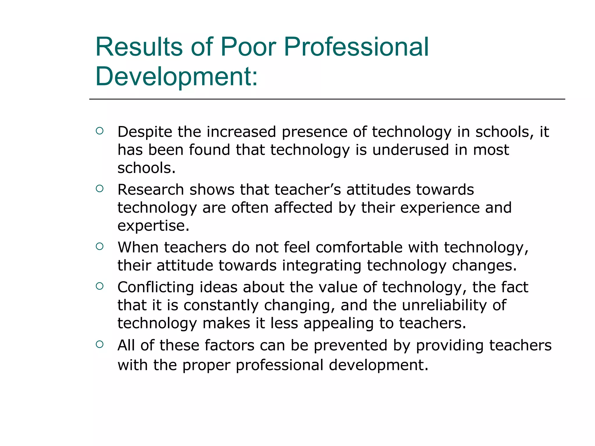 Results of Poor Professional Development: Despite the increased presence of technology in schools, it has been found that technology is underused in most schools.  Research shows that teacher’s attitudes towards technology are often affected by their experience and expertise. When teachers do not feel comfortable with technology, their attitude towards integrating technology changes.  Conflicting ideas about the value of technology, the fact that it is constantly changing, and the unreliability of technology makes it less appealing to teachers.  All of these factors can be prevented by providing teachers with the proper professional development.   