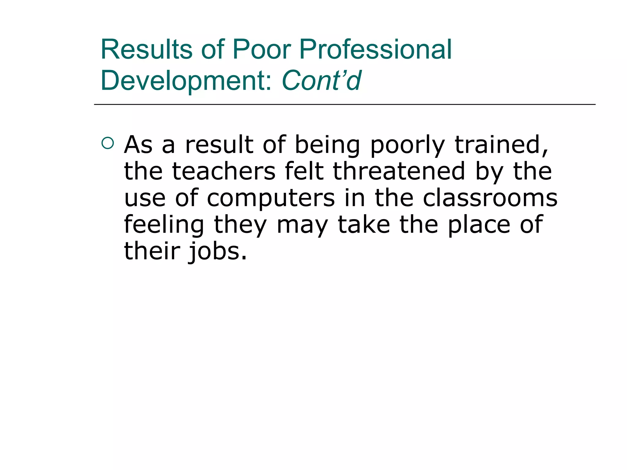 Results of Poor Professional Development:  Cont’d As a result of being poorly trained, the teachers felt threatened by the use of computers in the classrooms feeling they may take the place of their jobs.   