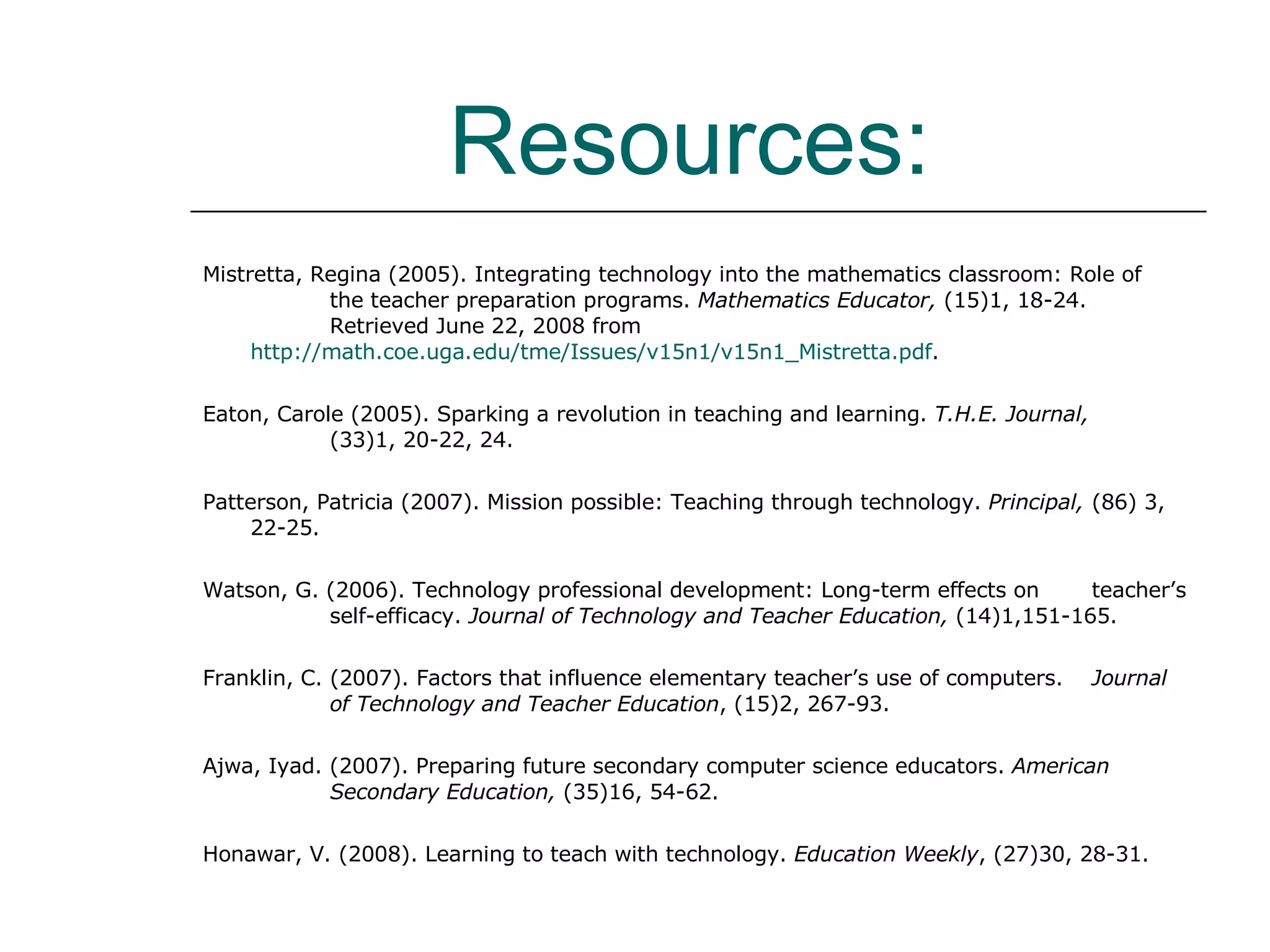Resources:   Mistretta, Regina (2005). Integrating technology into the mathematics classroom: Role of  the teacher preparation programs.  Mathematics Educator,  (15)1, 18-24.  Retrieved June 22, 2008 from  http://math.coe.uga.edu/tme/Issues/v15n1/v15n1_Mistretta.pdf . Eaton, Carole (2005). Sparking a revolution in teaching and learning.  T.H.E. Journal,  (33)1, 20-22, 24. Patterson, Patricia (2007). Mission possible: Teaching through technology.  Principal,  (86) 3, 22-25. Watson, G. (2006). Technology professional development: Long-term effects on  teacher’s  self-efficacy.  Journal of Technology and Teacher Education,  (14)1,151-165. Franklin, C. (2007). Factors that influence elementary teacher’s use of computers.  Journal  of Technology and Teacher Education , (15)2, 267-93. Ajwa, Iyad. (2007).  Preparing future secondary computer science educators.  American  Secondary Education,  (35)16, 54-62. Honawar, V. (2008). Learning to teach with technology.  Education Weekly , (27)30, 28-31. 