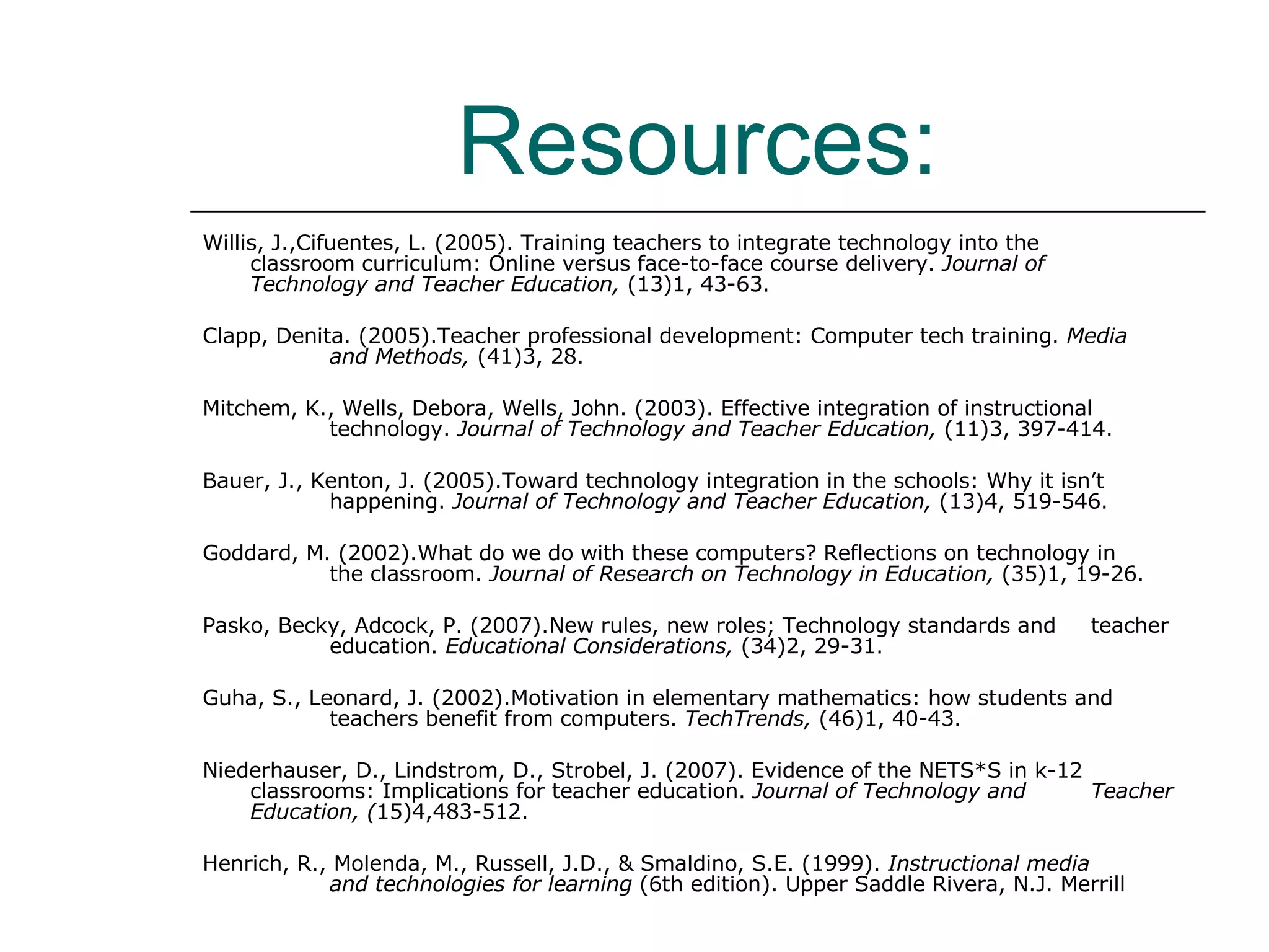 Resources: Willis, J.,Cifuentes, L. (2005).  Training teachers to integrate technology into the  classroom curriculum: Online versus face-to-face course delivery.  Journal of  Technology and Teacher Education,  (13)1, 43-63. Clapp, Denita. (2005).Teacher professional development: Computer tech training.  Media  and Methods,  (41)3, 28. Mitchem, K., Wells, Debora, Wells, John. (2003). Effective integration of instructional  technology.  Journal of Technology and Teacher Education,  (11)3, 397-414.  Bauer, J., Kenton, J. (2005).Toward technology integration in the schools: Why it isn’t  happening.  Journal of Technology and Teacher Education,  (13)4, 519-546. Goddard, M. (2002).What do we do with these computers? Reflections on technology in  the classroom.  Journal   of Research on Technology in Education,  (35)1, 19-26. Pasko, Becky, Adcock, P. (2007).New rules, new roles; Technology standards and  teacher  education.  Educational Considerations,  (34)2, 29-31. Guha, S., Leonard, J. (2002).Motivation in elementary mathematics: how students and  teachers benefit from computers.  TechTrends,  (46)1, 40-43. Niederhauser, D., Lindstrom, D., Strobel, J. (2007). Evidence of the NETS*S in k-12  classrooms: Implications for teacher education.  Journal of Technology and  Teacher Education, ( 15)4,483-512.  Henrich, R., Molenda, M., Russell, J.D., & Smaldino, S.E. (1999).  Instructional media  and technologies for learning  (6th edition). Upper Saddle Rivera, N.J. Merrill  